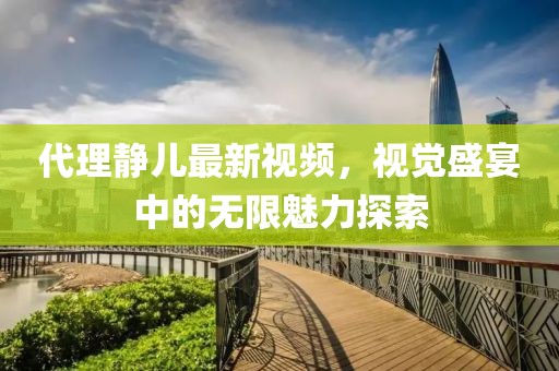 代理静儿最新视频，视觉盛宴中的无限魅力探索