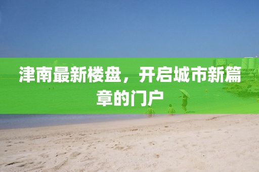 津南最新楼盘，开启城市新篇章的门户