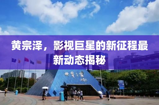 黄宗泽，影视巨星的新征程最新动态揭秘
