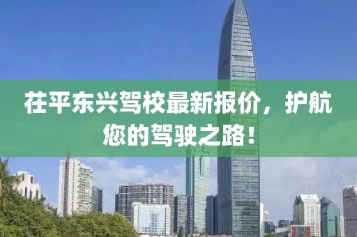 茌平东兴驾校最新报价，护航您的驾驶之路！