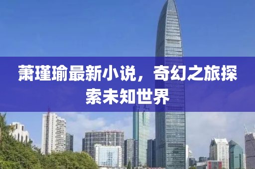 萧瑾瑜最新小说，奇幻之旅探索未知世界