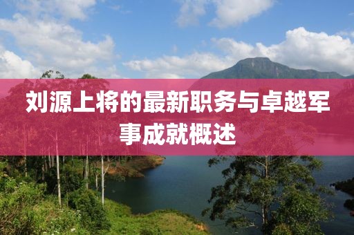 刘源上将的最新职务与卓越军事成就概述