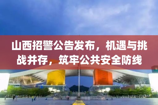 山西招警公告发布，机遇与挑战并存，筑牢公共安全防线