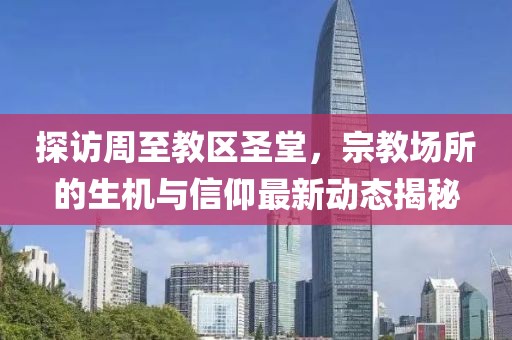 探访周至教区圣堂，宗教场所的生机与信仰最新动态揭秘