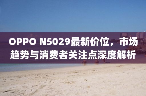 OPPO N5029最新价位，市场趋势与消费者关注点深度解析
