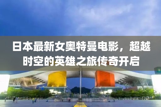 日本最新女奥特曼电影，超越时空的英雄之旅传奇开启