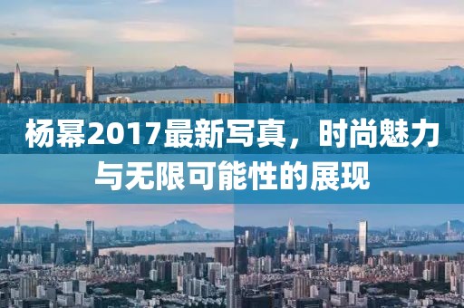 杨幂2017最新写真，时尚魅力与无限可能性的展现