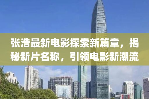 张浩最新电影探索新篇章，揭秘新片名称，引领电影新潮流