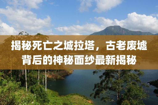 揭秘死亡之城拉塔，古老废墟背后的神秘面纱最新揭秘