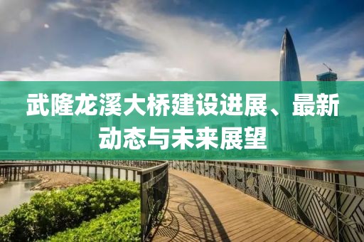 武隆龙溪大桥建设进展、最新动态与未来展望