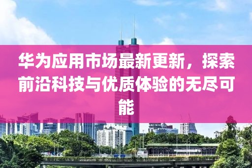 华为应用市场最新更新，探索前沿科技与优质体验的无尽可能