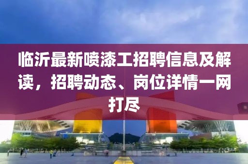 临沂最新喷漆工招聘信息及解读，招聘动态、岗位详情一网打尽