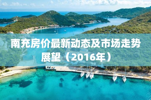 南充房价最新动态及市场走势展望（2016年）