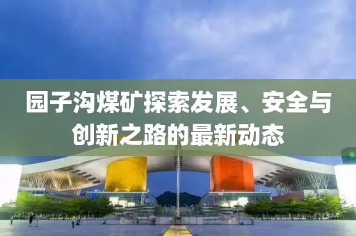园子沟煤矿探索发展、安全与创新之路的最新动态
