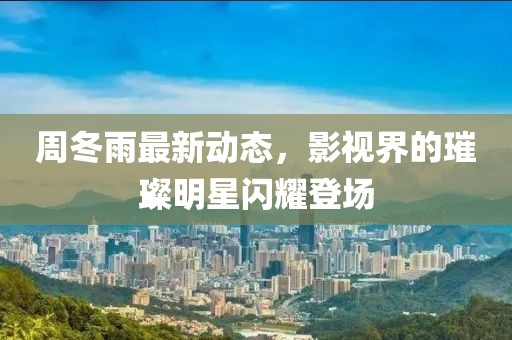 周冬雨最新动态，影视界的璀璨明星闪耀登场
