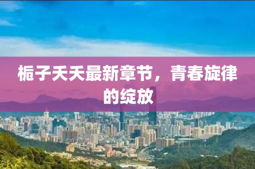 栀子夭夭最新章节，青春旋律的绽放