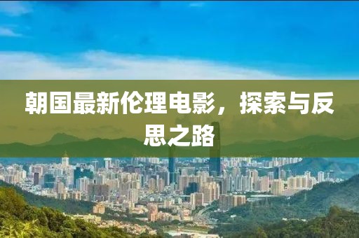 朝国最新伦理电影，探索与反思之路
