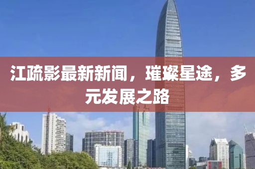 江疏影最新新闻，璀璨星途，多元发展之路