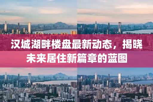 汉城湖畔楼盘最新动态，揭晓未来居住新篇章的蓝图