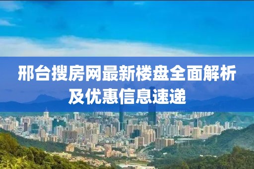 邢台搜房网最新楼盘全面解析及优惠信息速递