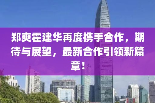 郑爽霍建华再度携手合作，期待与展望，最新合作引领新篇章！