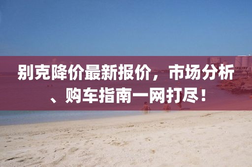 别克降价最新报价，市场分析、购车指南一网打尽！