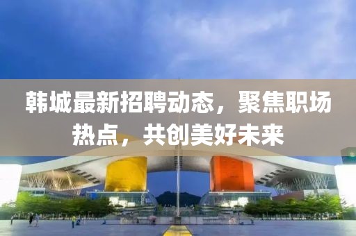 韩城最新招聘动态，聚焦职场热点，共创美好未来