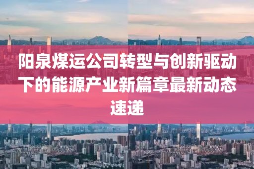 阳泉煤运公司转型与创新驱动下的能源产业新篇章最新动态速递