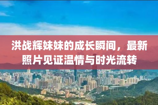洪战辉妹妹的成长瞬间，最新照片见证温情与时光流转