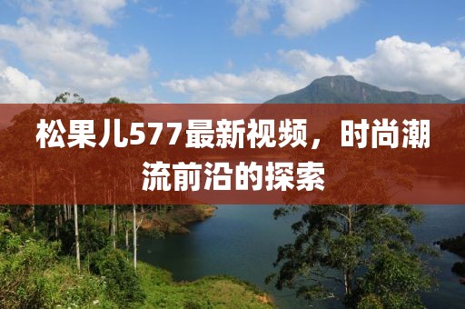 松果儿577最新视频，时尚潮流前沿的探索