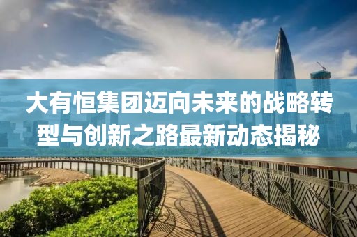 大有恒集团迈向未来的战略转型与创新之路最新动态揭秘
