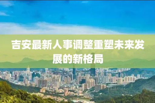 吉安最新人事调整重塑未来发展的新格局