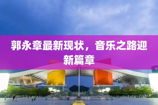 郭永章最新现状，音乐之路迎新篇章