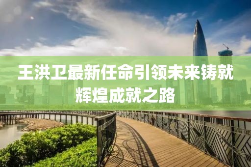 王洪卫最新任命引领未来铸就辉煌成就之路