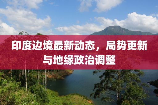 印度边境最新动态，局势更新与地缘政治调整
