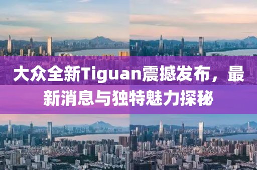 大众全新Tiguan震撼发布，最新消息与独特魅力探秘