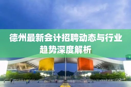 德州最新会计招聘动态与行业趋势深度解析