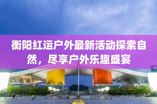 衡阳红运户外最新活动探索自然，尽享户外乐趣盛宴