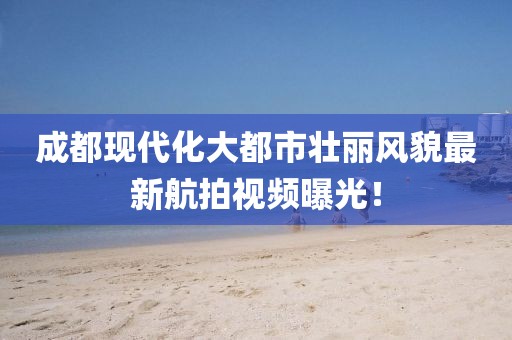 成都现代化大都市壮丽风貌最新航拍视频曝光！