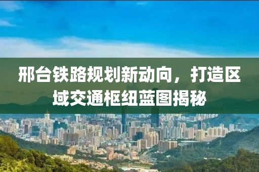 邢台铁路规划新动向，打造区域交通枢纽蓝图揭秘