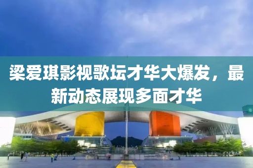 梁爱琪影视歌坛才华大爆发，最新动态展现多面才华