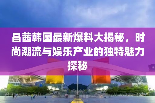 昌茜韩国最新爆料大揭秘，时尚潮流与娱乐产业的独特魅力探秘