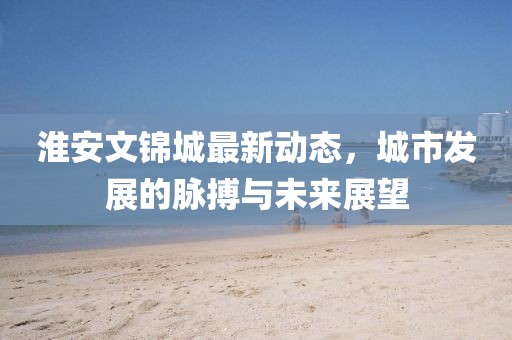 淮安文锦城最新动态，城市发展的脉搏与未来展望