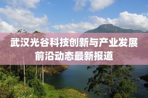 武汉光谷科技创新与产业发展前沿动态最新报道