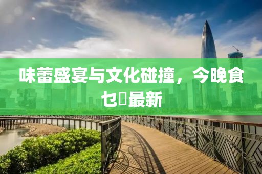 味蕾盛宴与文化碰撞，今晚食乜餸最新