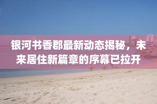 银河书香郡最新动态揭秘，未来居住新篇章的序幕已拉开