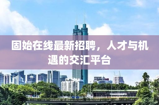 固始在线最新招聘，人才与机遇的交汇平台