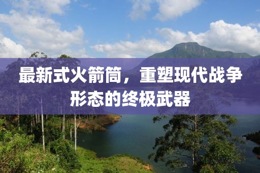 最新式火箭筒，重塑现代战争形态的终极武器