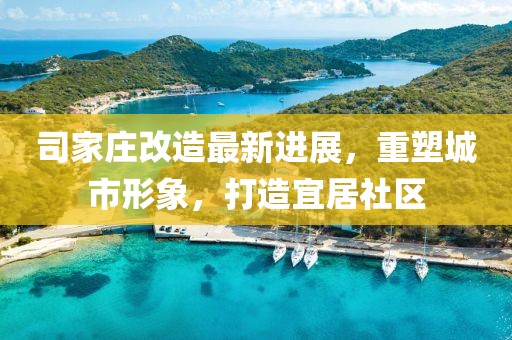 司家庄改造最新进展，重塑城市形象，打造宜居社区