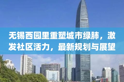 无锡西园里重塑城市绿肺，激发社区活力，最新规划与展望
